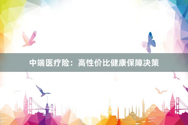 中端医疗险:高性价比健康保障决策